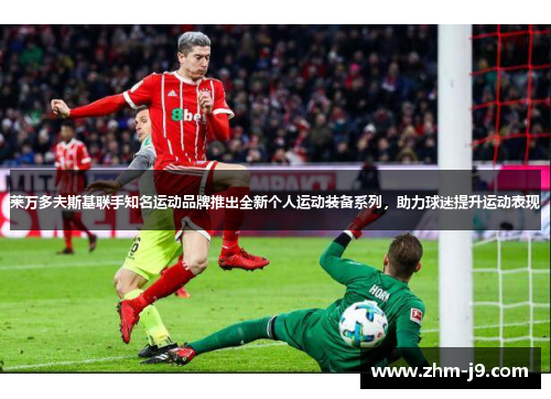 莱万多夫斯基联手知名运动品牌推出全新个人运动装备系列，助力球迷提升运动表现