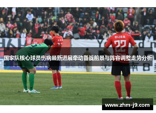 国家队核心球员伤病最新进展牵动备战前景与阵容调整走势分析