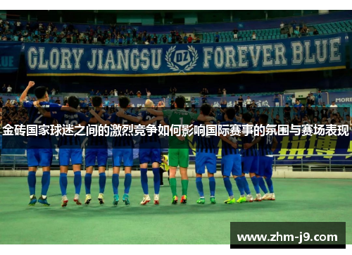 金砖国家球迷之间的激烈竞争如何影响国际赛事的氛围与赛场表现